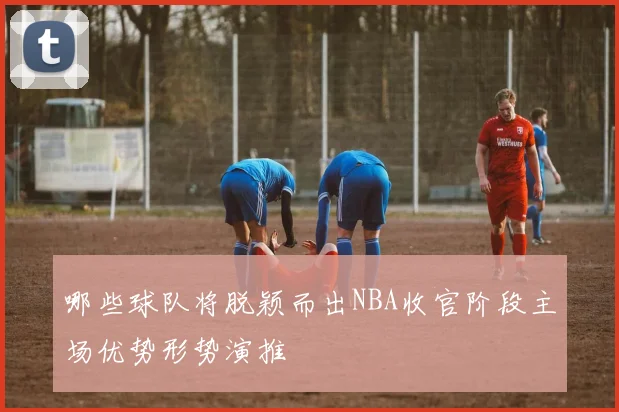 哪些球队将脱颖而出NBA收官阶段主场优势形势演推